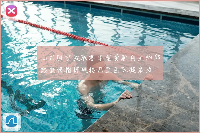 山东胜宁波取赛季重要胜利主帅邱彪激情指挥风格凸显团队凝聚力