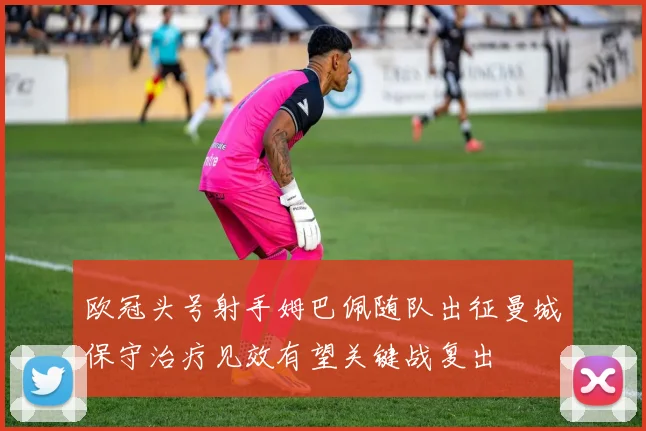 欧冠头号射手姆巴佩随队出征曼城保守治疗见效有望关键战复出
