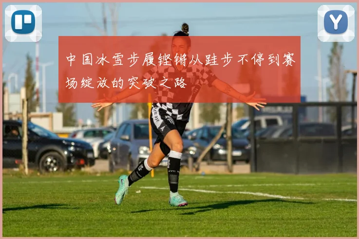 中国冰雪步履铿锵从跬步不停到赛场绽放的突破之路