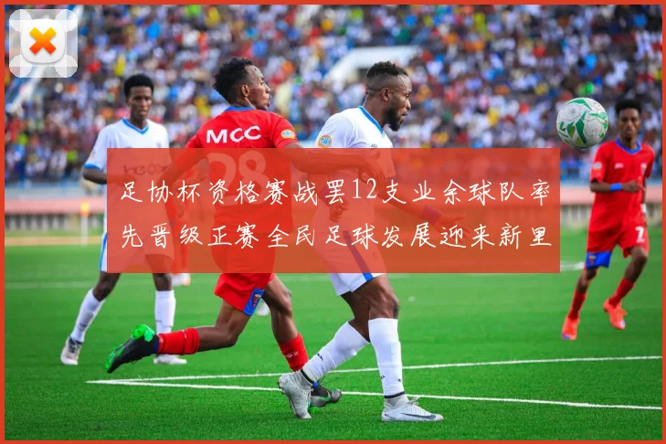 足协杯资格赛战罢12支业余球队率先晋级正赛全民足球发展迎来新里程碑