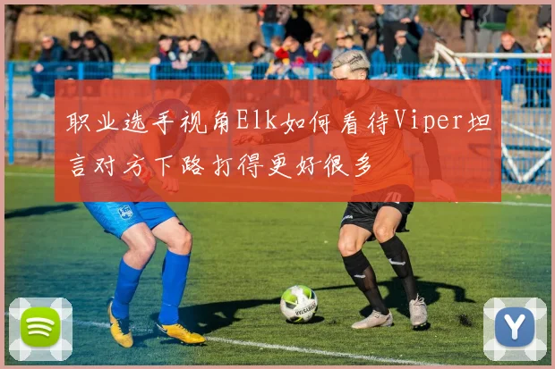 职业选手视角Elk如何看待Viper坦言对方下路打得更好很多