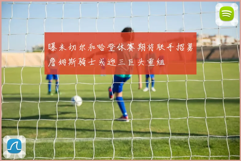 曝米切尔和哈登休赛期将联手招募詹姆斯骑士或迎三巨头重组