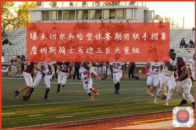 曝米切尔和哈登休赛期将联手招募詹姆斯骑士或迎三巨头重组