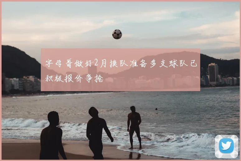 字母哥做好2月换队准备多支球队已积极报价争抢