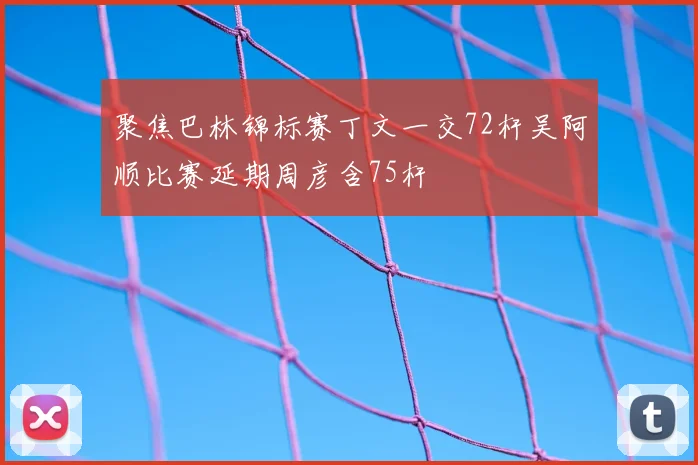 聚焦巴林锦标赛丁文一交72杆吴阿顺比赛延期周彦含75杆