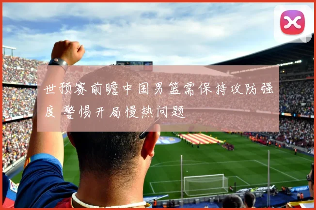 世预赛前瞻中国男篮需保持攻防强度 警惕开局慢热问题