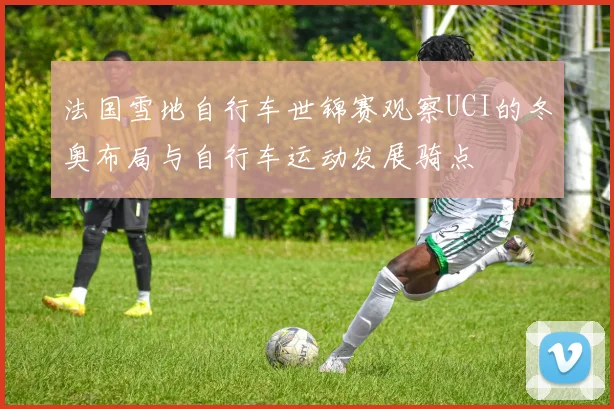 法国雪地自行车世锦赛观察UCI的冬奥布局与自行车运动发展骑点