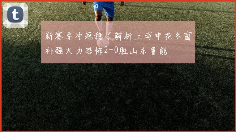 新赛季冲冠稳了解析上海申花冬窗补强火力恐怖2-0胜山东鲁能