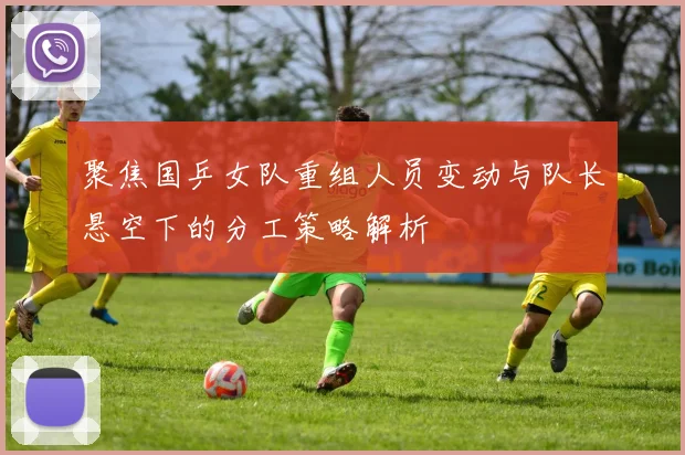 聚焦国乒女队重组人员变动与队长悬空下的分工策略解析