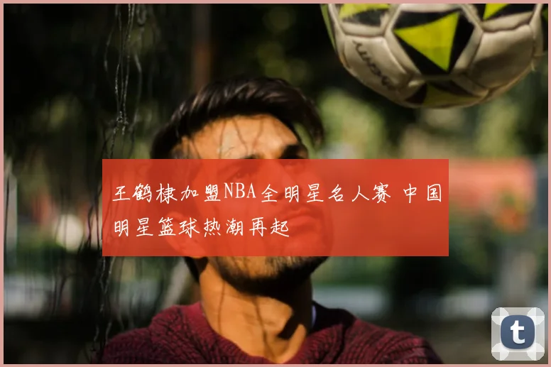 王鹤棣加盟NBA全明星名人赛 中国明星篮球热潮再起