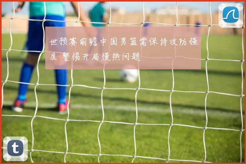 世预赛前瞻中国男篮需保持攻防强度 警惕开局慢热问题
